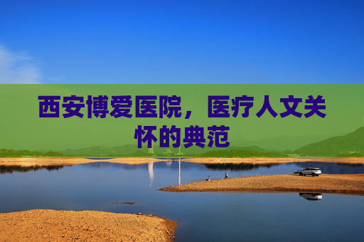 西安博爱医院,医疗人文关怀的典范 西安博爱医院,医疗人文关怀的典范