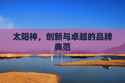 太阳神,创新与卓越的品牌典范 太阳神,创新与卓越的品牌典范