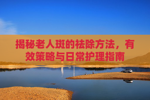 揭秘老人斑的祛除方法,有效策略与日常护理指南 揭秘老人斑的祛除方法,有效策略与日常护理指南