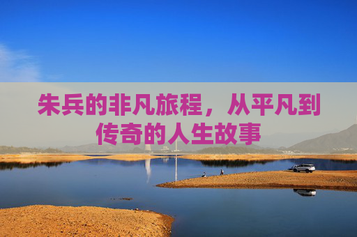 朱兵的非凡旅程，从平凡到传奇的人生故事