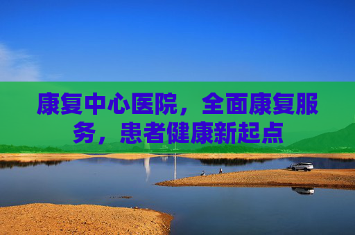 康复中心医院,全面康复服务,患者健康新起点 康复中心医院,全面康复服务,患者健康新起点