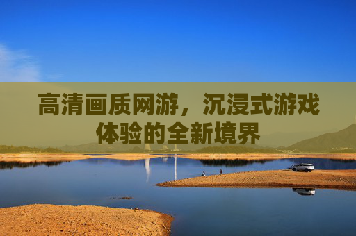 高清画质网游，沉浸式游戏体验的全新境界