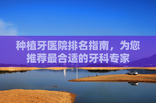 种植牙医院排名指南,为您推荐最合适的牙科专家 种植牙医院排名指南,为您推荐最合适的牙科专家