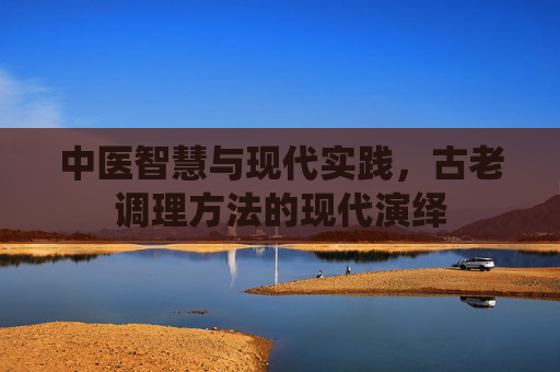 中医智慧与现代实践，古老调理方法的现代演绎