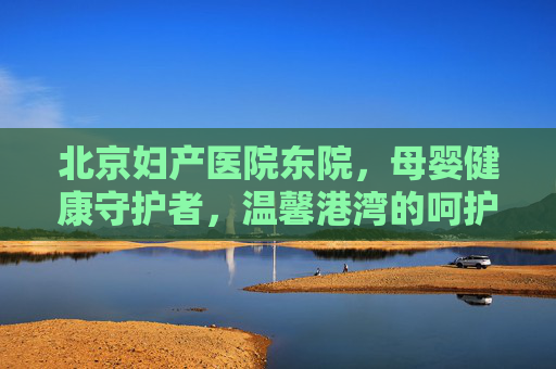 北京妇产医院东院，母婴健康守护者，温馨港湾的呵护