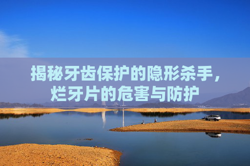揭秘牙齿保护的隐形杀手,烂牙片的危害与防护 揭秘牙齿保护的隐形杀手,烂牙片的危害与防护