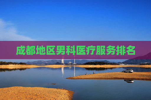 成都地区男科医疗服务排名 成都地区男科医疗服务排名