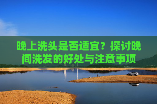 晚上洗头是否适宜?探讨晚间洗发的好处与注意事项 晚上洗头是否适宜?探讨晚间洗发的好处与注意事项