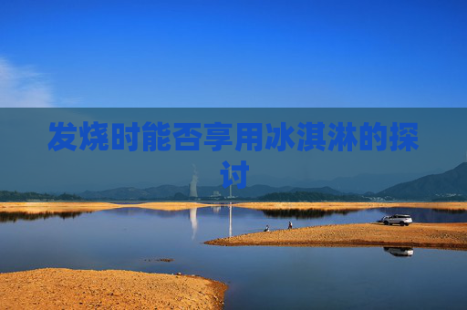 发烧时能否享用冰淇淋的探讨 发烧时能否享用冰淇淋的探讨