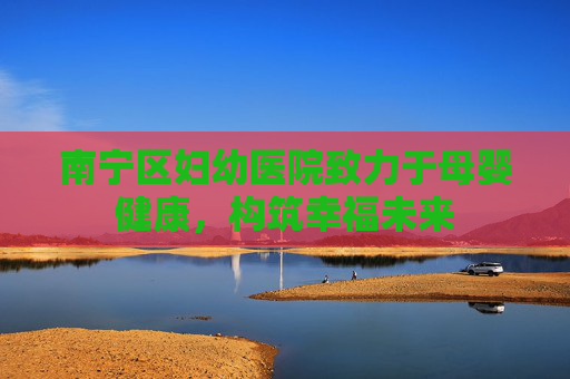 南宁区妇幼医院致力于母婴健康，构筑幸福未来