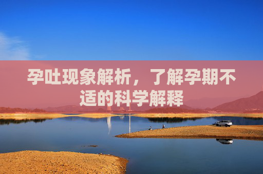 孕吐现象解析，了解孕期不适的科学解释