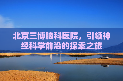 北京三博脑科医院,引领神经科学前沿的探索之旅 北京三博脑科医院,引领神经科学前沿的探索之旅