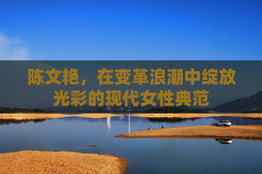 陈文艳,在变革浪潮中绽放光彩的现代女性典范 陈文艳,在变革浪潮中绽放光彩的现代女性典范