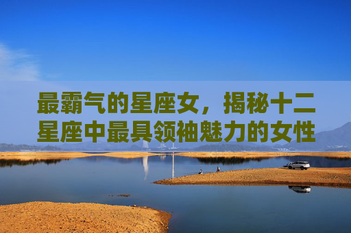 最霸气的星座女,揭秘十二星座中最具领袖魅力的女性 最霸气的星座女,揭秘十二星座中最具领袖魅力的女性