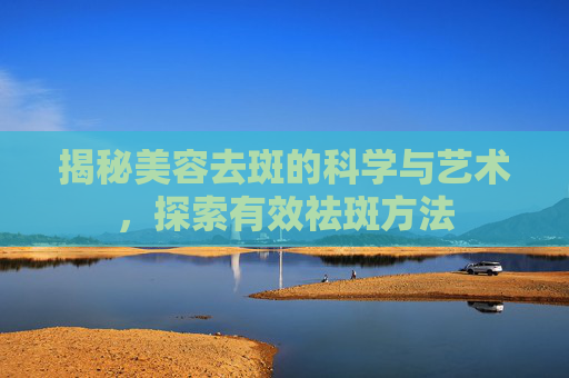 揭秘美容去斑的科学与艺术,探索有效祛斑方法 揭秘美容去斑的科学与艺术,探索有效祛斑方法
