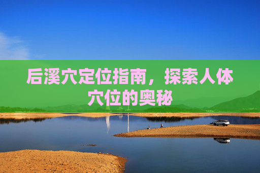 后溪穴定位指南,探索人体穴位的奥秘 后溪穴定位指南,探索人体穴位的奥秘
