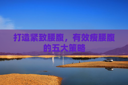 打造紧致腰腹,有效瘦腰腹的五大策略 打造紧致腰腹,有效瘦腰腹的五大策略