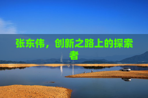 张东伟,创新之路上的探索者 张东伟,创新之路上的探索者