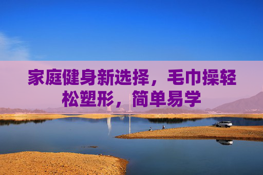 家庭健身新选择，毛巾操轻松塑形，简单易学