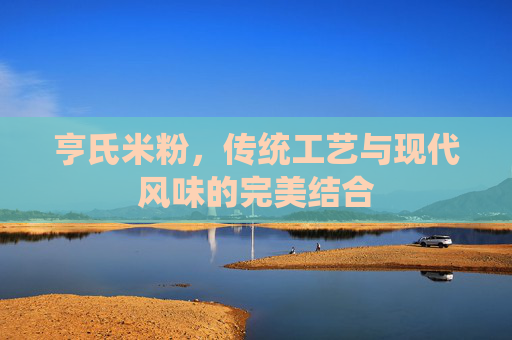 亨氏米粉,传统工艺与现代风味的完美结合 亨氏米粉,传统工艺与现代风味的完美结合