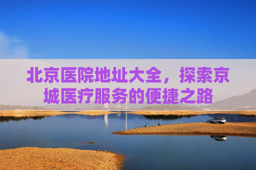 北京医院地址大全，探索京城医疗服务的便捷之路