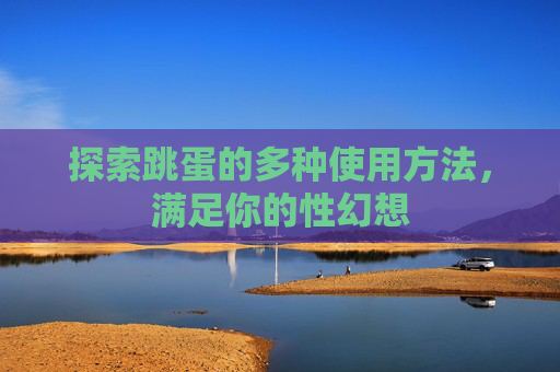 探索跳蛋的多种使用方法,满足你的性幻想 探索跳蛋的多种使用方法,满足你的性幻想