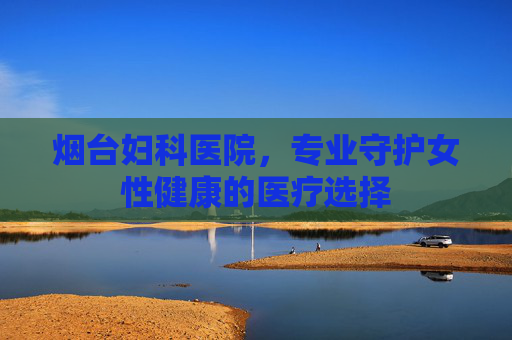 烟台妇科医院，专业守护女性健康的医疗选择