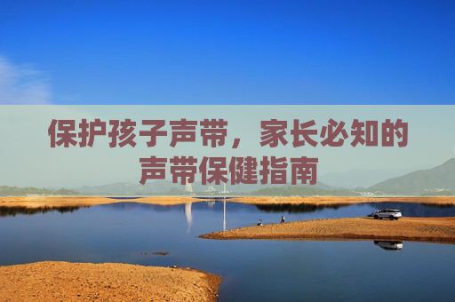 保护孩子声带，家长必知的声带保健指南