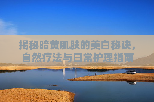 揭秘暗黄肌肤的美白秘诀,自然疗法与日常护理指南 揭秘暗黄肌肤的美白秘诀,自然疗法与日常护理指南