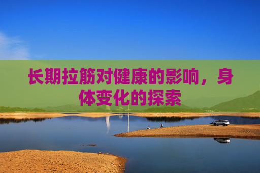 长期拉筋对健康的影响,身体变化的探索 长期拉筋对健康的影响,身体变化的探索