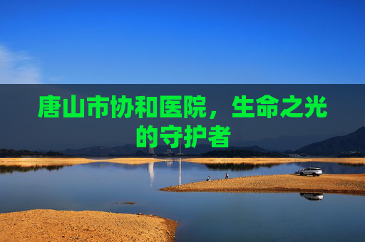 唐山市协和医院,生命之光的守护者 唐山市协和医院,生命之光的守护者