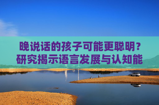 晚说话的孩子可能更聪明?研究揭示语言发展与认知能力之间的联系 晚说话的孩子可能更聪明?研究揭示语言发展与认知能力之间的联系