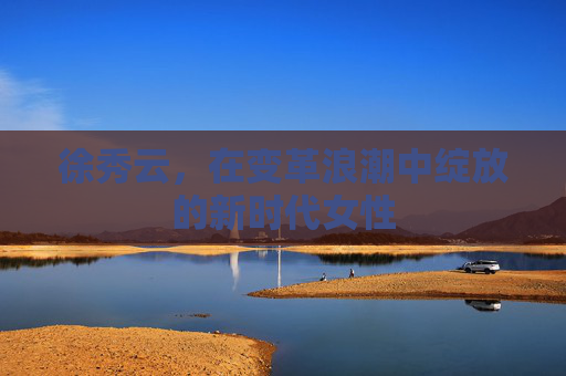 徐秀云,在变革浪潮中绽放的新时代女性 徐秀云,在变革浪潮中绽放的新时代女性