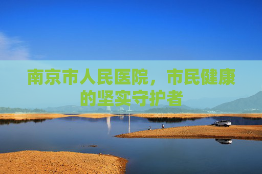 南京市人民医院,市民健康的坚实守护者 南京市人民医院,市民健康的坚实守护者