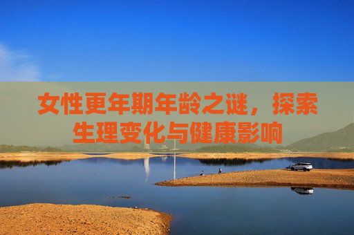 女性更年期年龄之谜，探索生理变化与健康影响