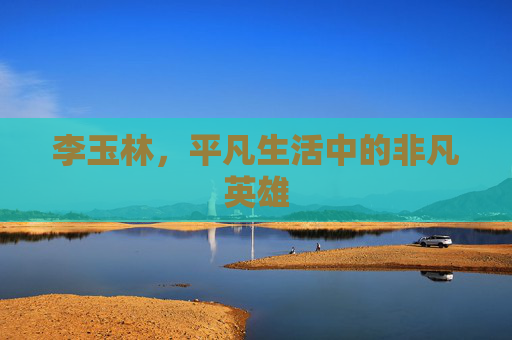 李玉林，平凡生活中的非凡英雄