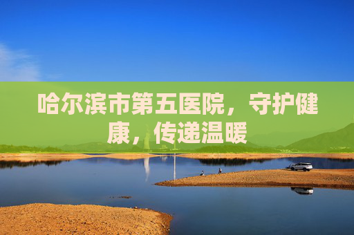 哈尔滨市第五医院，守护健康，传递温暖