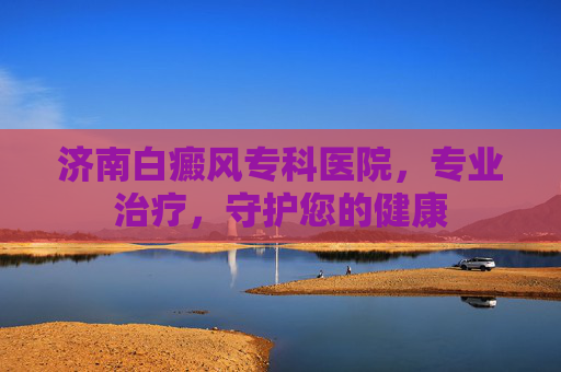 济南白癜风专科医院，专业治疗，守护您的健康