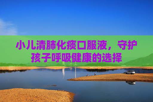 小儿清肺化痰口服液,守护孩子呼吸健康的选择 小儿清肺化痰口服液,守护孩子呼吸健康的选择