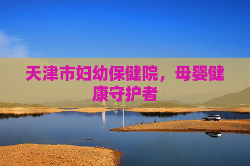 天津市妇幼保健院,母婴健康守护者 天津市妇幼保健院,母婴健康守护者