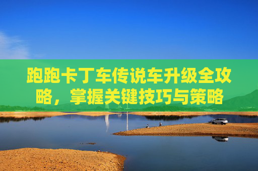 跑跑卡丁车传说车升级全攻略,掌握关键技巧与策略 跑跑卡丁车传说车升级全攻略,掌握关键技巧与策略