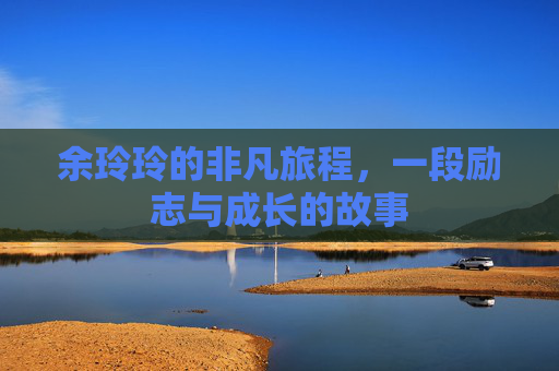 余玲玲的非凡旅程,一段励志与成长的故事 余玲玲的非凡旅程,一段励志与成长的故事