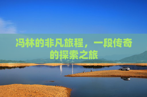 冯林的非凡旅程,一段传奇的探索之旅 冯林的非凡旅程,一段传奇的探索之旅