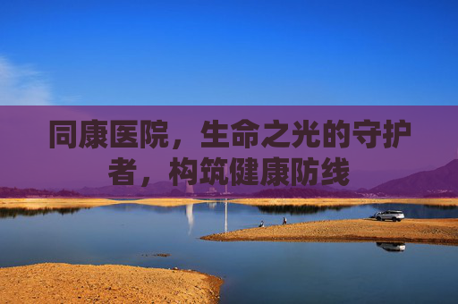 同康医院,生命之光的守护者,构筑健康防线 同康医院,生命之光的守护者,构筑健康防线