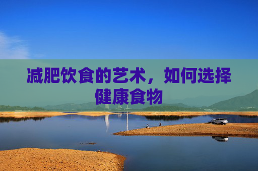 减肥饮食的艺术,如何选择健康食物 减肥饮食的艺术,如何选择健康食物
