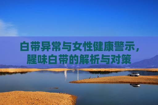 白带异常与女性健康警示,腥味白带的解析与对策 白带异常与女性健康警示,腥味白带的解析与对策