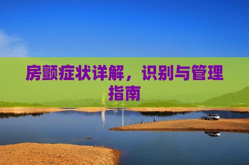房颤症状详解,识别与管理指南 房颤症状详解,识别与管理指南