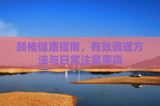 颈椎健康指南,有效调理方法与日常注意事项 颈椎健康指南,有效调理方法与日常注意事项