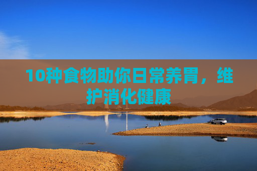 10种食物助你日常养胃，维护消化健康