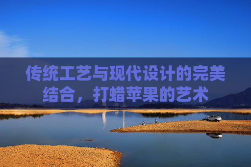 传统工艺与现代设计的完美结合，打蜡苹果的艺术